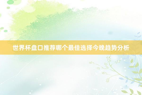 世界杯盘口推荐哪个最佳选择今晚趋势分析