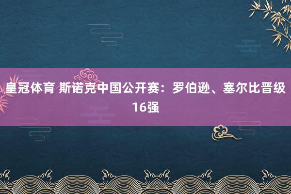 皇冠体育 斯诺克中国公开赛:罗伯逊、塞尔比晋级16强