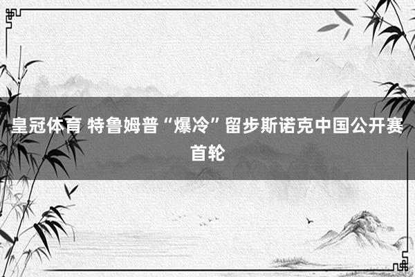 皇冠体育 特鲁姆普“爆冷”留步斯诺克中国公开赛首轮